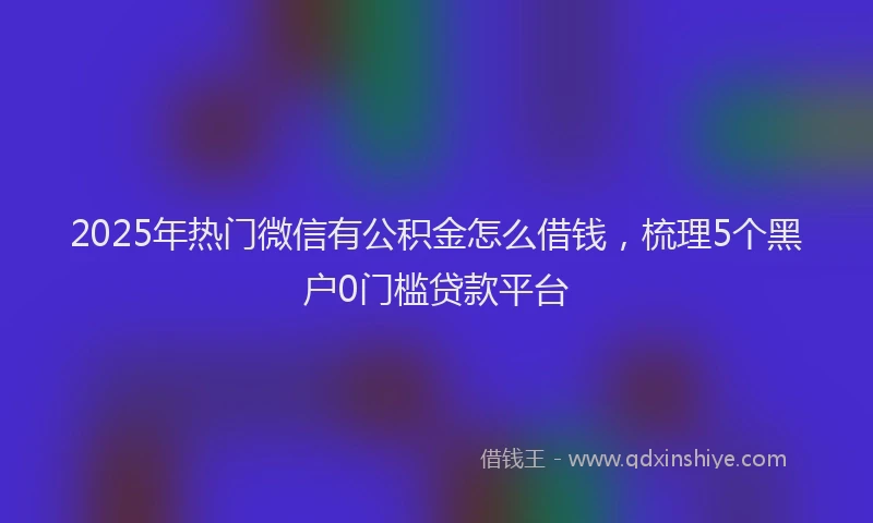 2025年热门微信有公积金怎么借钱，梳理5个黑户0门槛贷款平台