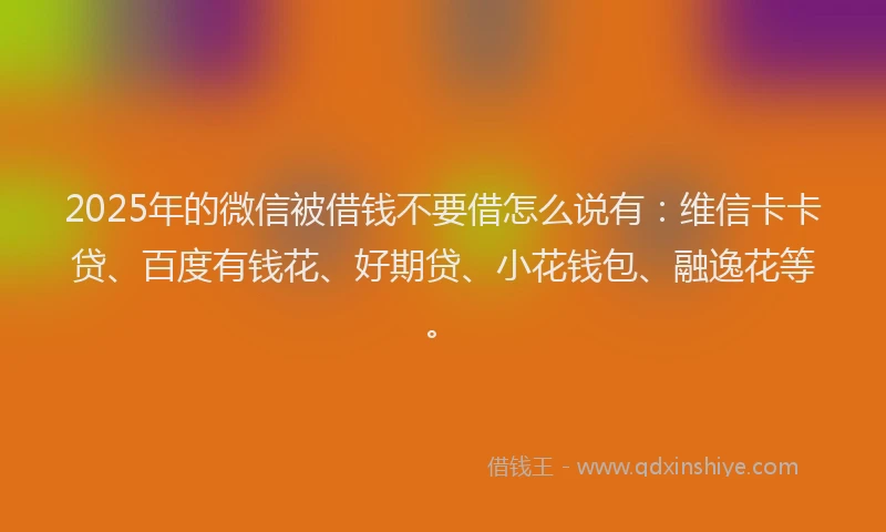 2025年的微信被借钱不要借怎么说有：维信卡卡贷、百度有钱花、好期贷、小花钱包、融逸花等。