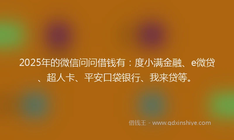 2025年的微信问问借钱有：度小满金融、e微贷、超人卡、平安口袋银行、我来贷等。