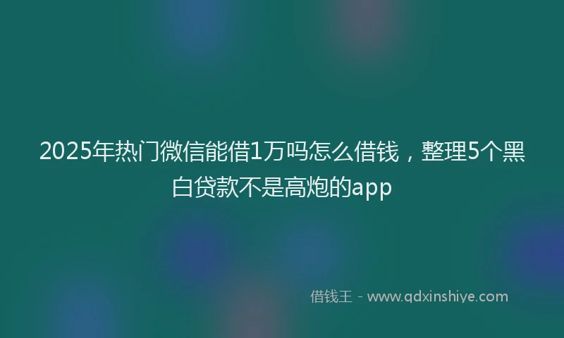 2025年热门微信能借1万吗怎么借钱，整理5个黑白贷款不是高炮的app