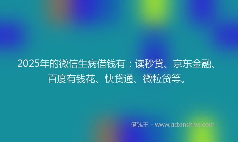 2025年的微信生病借钱有：读秒贷、京东金融、百度有钱花、快贷通、微粒贷等。
