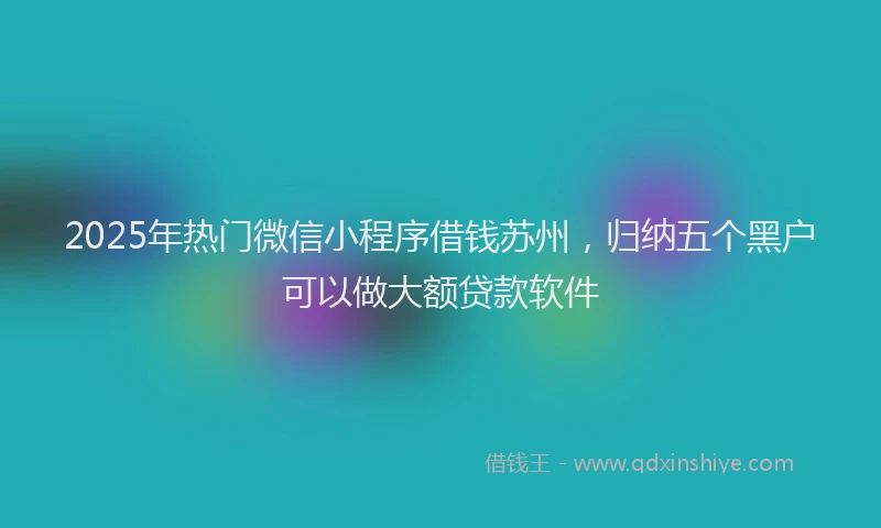 2025年热门微信小程序借钱苏州，归纳五个黑户可以做大额贷款软件