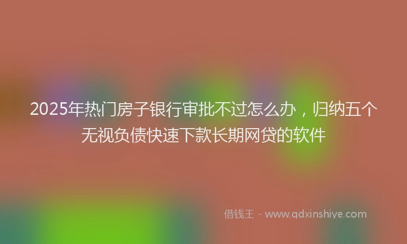 2025年热门房子银行审批不过怎么办，归纳五个无视负债快速下款长期网贷的软件