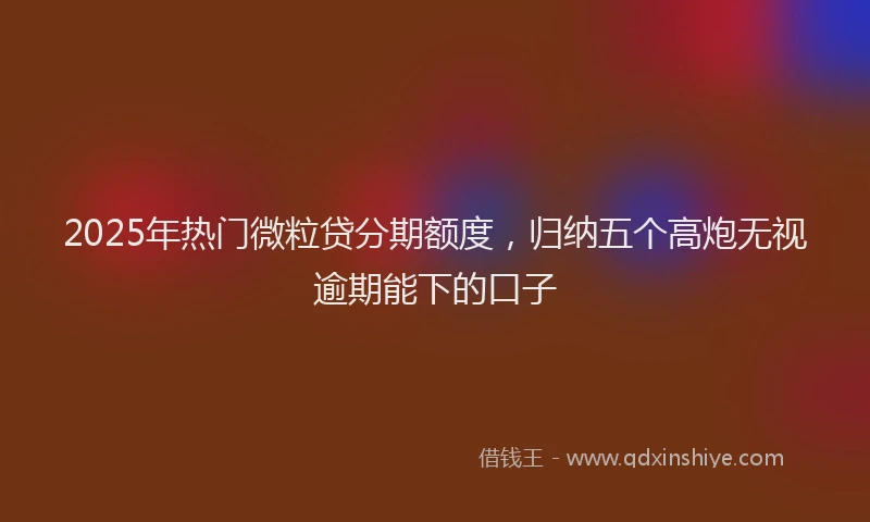 2025年热门微粒贷分期额度，归纳五个高炮无视逾期能下的口子