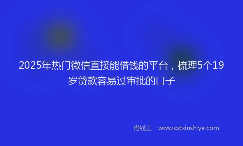 2025年热门微信直接能借钱的平台，梳理5个19岁贷款容易过审批的口子
