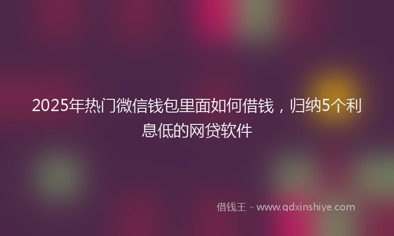 2025年热门微信钱包里面如何借钱，归纳5个利息低的网贷软件