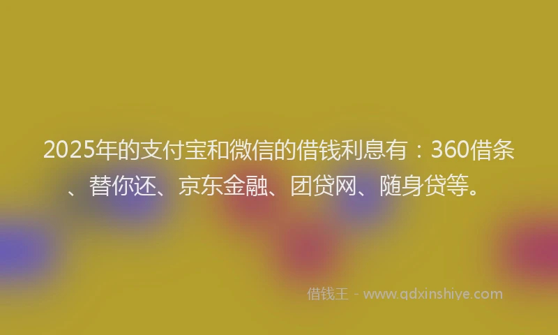 2025年的支付宝和微信的借钱利息有：360借条、替你还、京东金融、团贷网、随身贷等。
