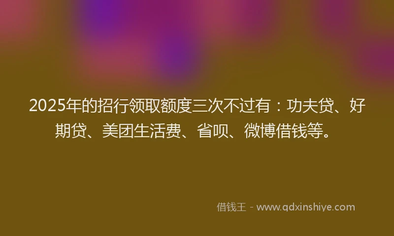 2025年的招行领取额度三次不过有：功夫贷、好期贷、美团生活费、省呗、微博借钱等。