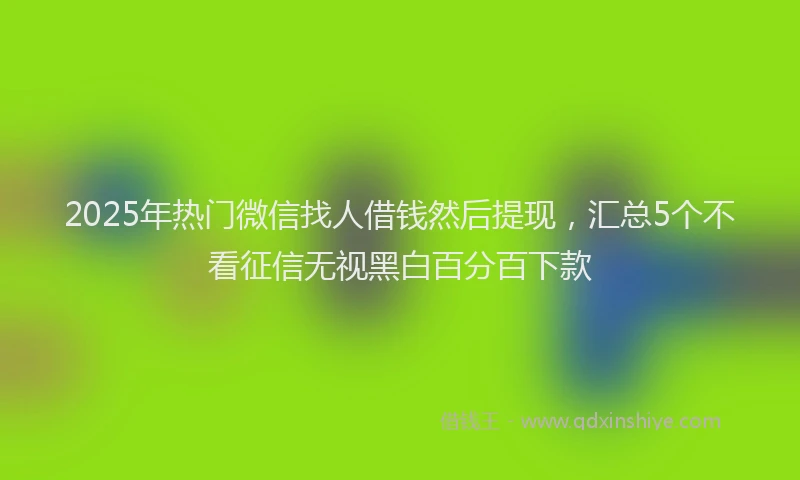 2025年热门微信找人借钱然后提现，汇总5个不看征信无视黑白百分百下款