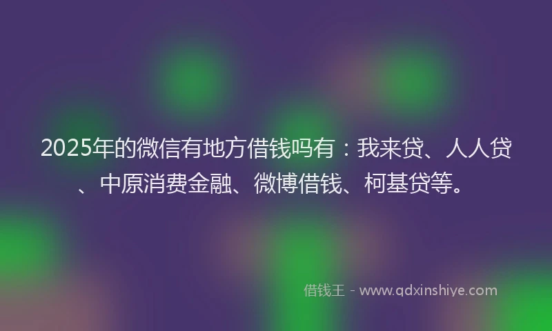 2025年的微信有地方借钱吗有：我来贷、人人贷、中原消费金融、微博借钱、柯基贷等。