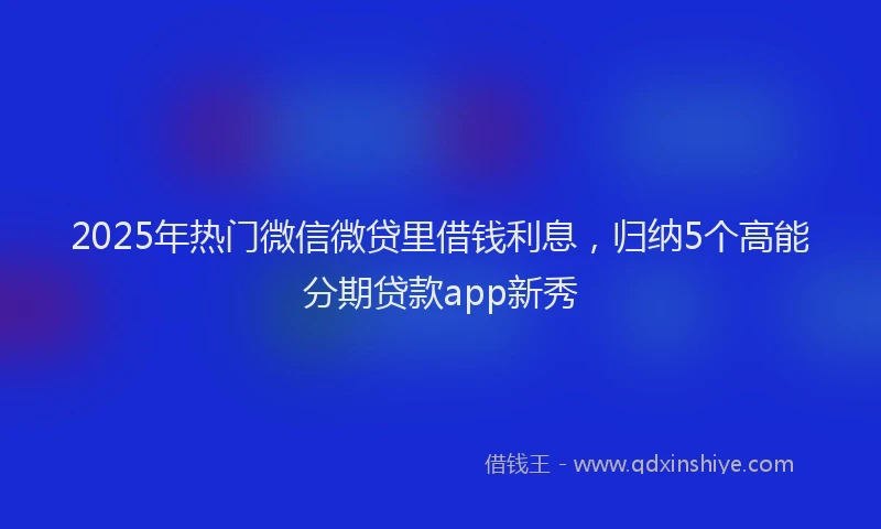 2025年热门微信微贷里借钱利息，归纳5个高能分期贷款app新秀