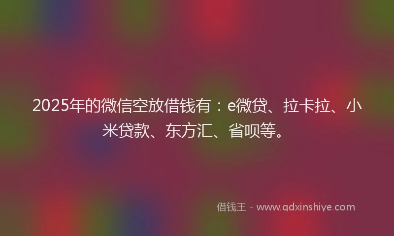 2025年的微信空放借钱有：e微贷、拉卡拉、小米贷款、东方汇、省呗等。