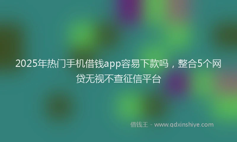 2025年热门手机借钱app容易下款吗，整合5个网贷无视不查征信平台