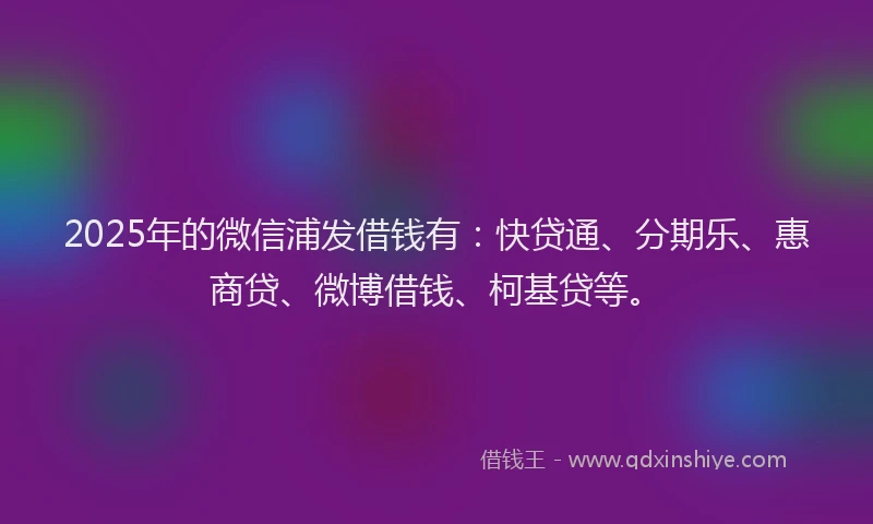 2025年的微信浦发借钱有：快贷通、分期乐、惠商贷、微博借钱、柯基贷等。