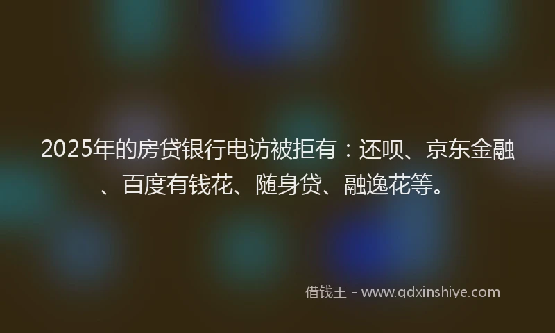 2025年的房贷银行电访被拒有：还呗、京东金融、百度有钱花、随身贷、融逸花等。