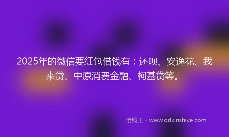 2025年的微信要红包借钱有：还呗、安逸花、我来贷、中原消费金融、柯基贷等。