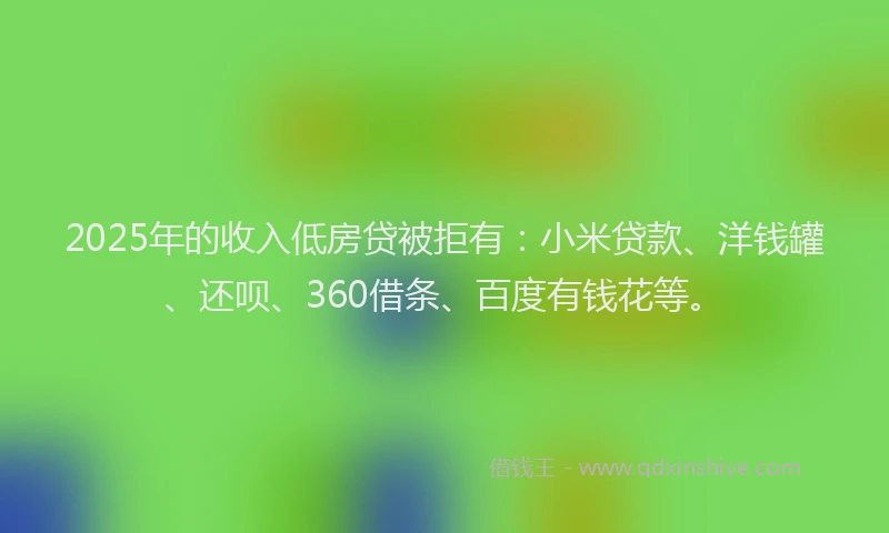 2025年的收入低房贷被拒有：小米贷款、洋钱罐、还呗、360借条、百度有钱花等。