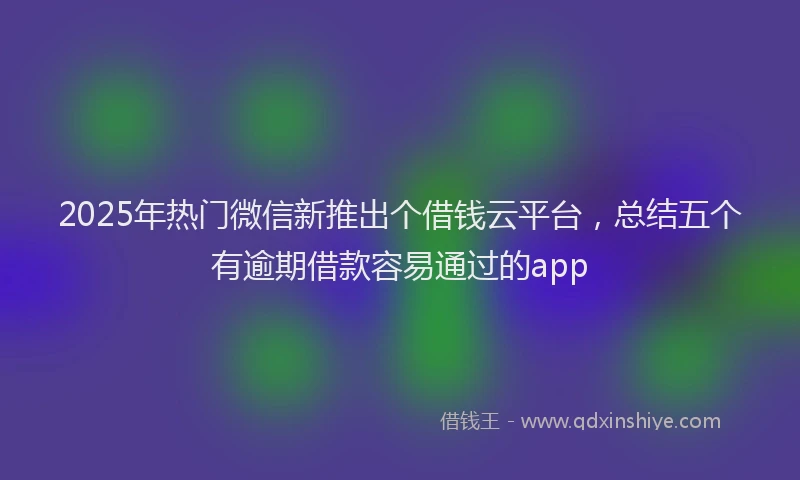 2025年热门微信新推出个借钱云平台，总结五个有逾期借款容易通过的app