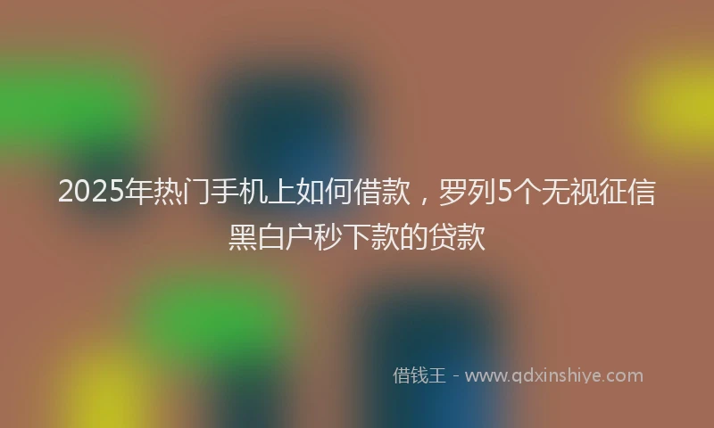 2025年热门手机上如何借款，罗列5个无视征信黑白户秒下款的贷款