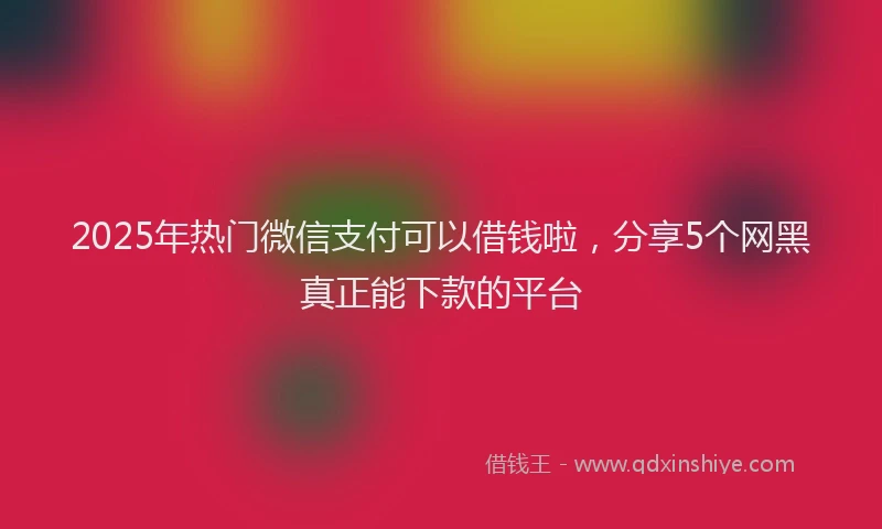 2025年热门微信支付可以借钱啦，分享5个网黑真正能下款的平台