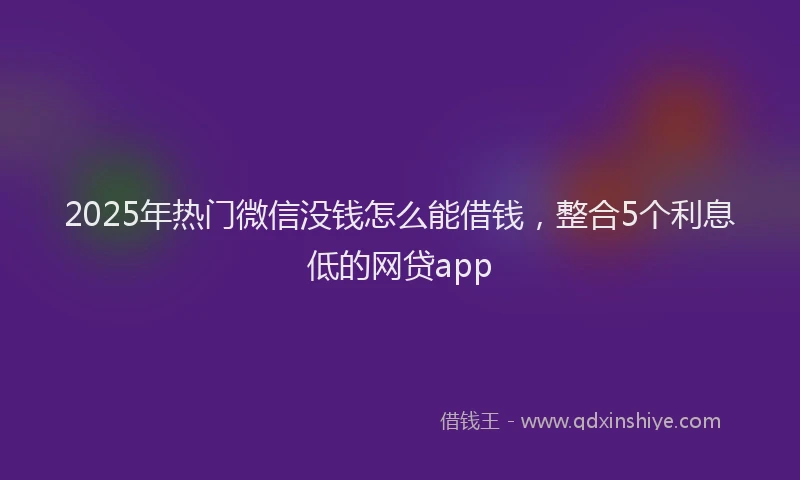 2025年热门微信没钱怎么能借钱，整合5个利息低的网贷app