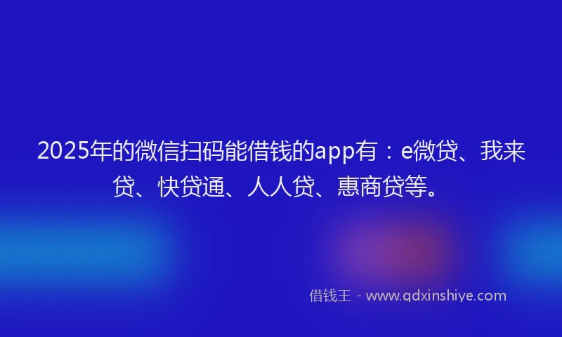 2025年的微信扫码能借钱的app有：e微贷、我来贷、快贷通、人人贷、惠商贷等。