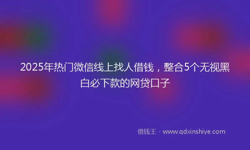 2025年热门微信线上找人借钱，整合5个无视黑白必下款的网贷口子