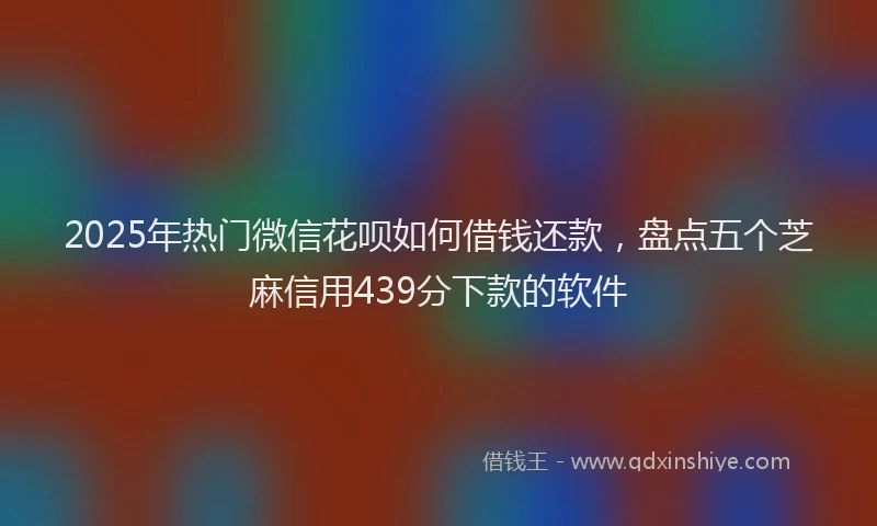 2025年热门微信花呗如何借钱还款，盘点五个芝麻信用439分下款的软件
