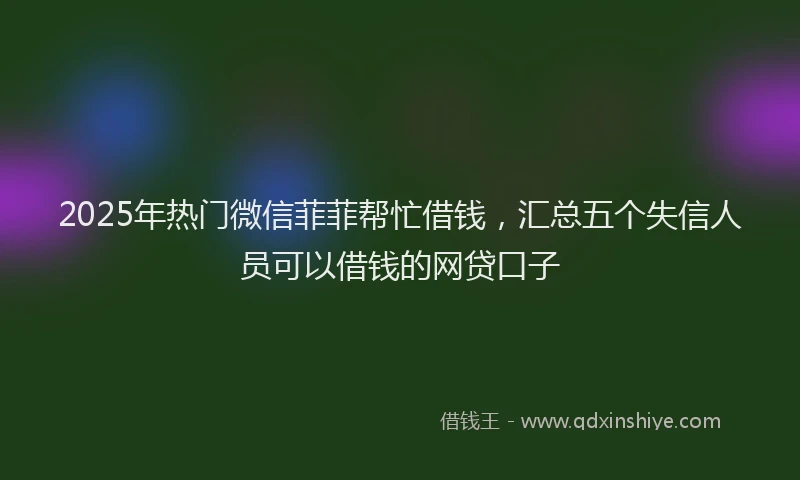 2025年热门微信菲菲帮忙借钱，汇总五个失信人员可以借钱的网贷口子
