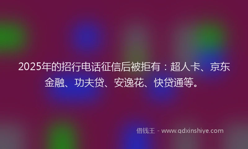 2025年的招行电话征信后被拒有：超人卡、京东金融、功夫贷、安逸花、快贷通等。