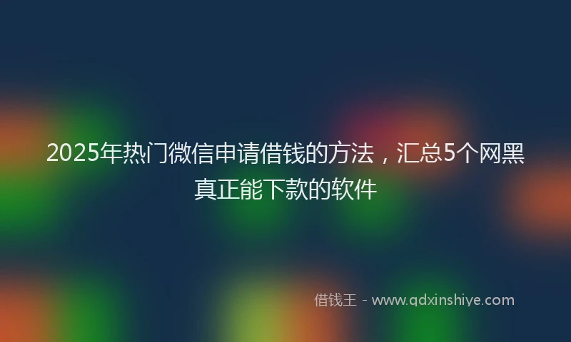 2025年热门微信申请借钱的方法，汇总5个网黑真正能下款的软件