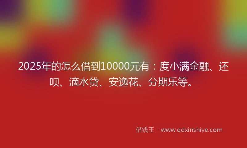 2025年的怎么借到10000元有：度小满金融、还呗、滴水贷、安逸花、分期乐等。