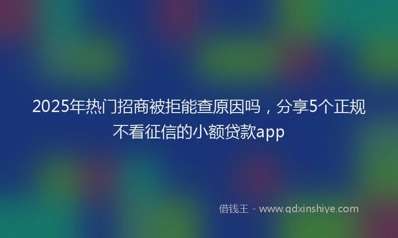 2025年热门招商被拒能查原因吗，分享5个正规不看征信的小额贷款app