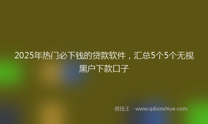 2025年热门必下钱的贷款软件，汇总5个5个无视黑户下款口子
