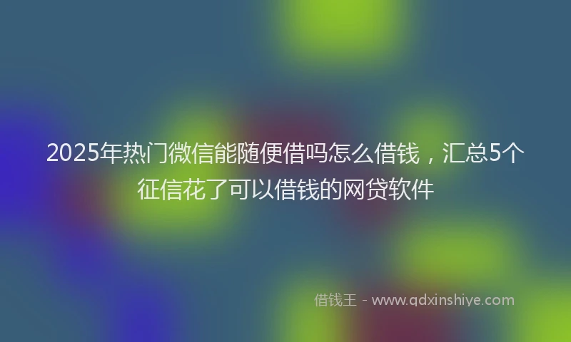 2025年热门微信能随便借吗怎么借钱，汇总5个征信花了可以借钱的网贷软件