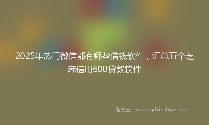 2025年热门微信都有哪些借钱软件，汇总五个芝麻信用600贷款软件