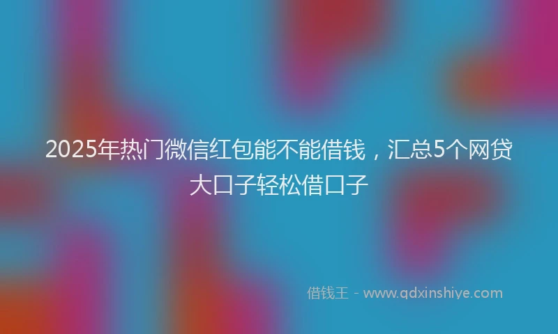 2025年热门微信红包能不能借钱，汇总5个网贷大口子轻松借口子