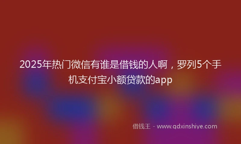 2025年热门微信有谁是借钱的人啊，罗列5个手机支付宝小额贷款的app
