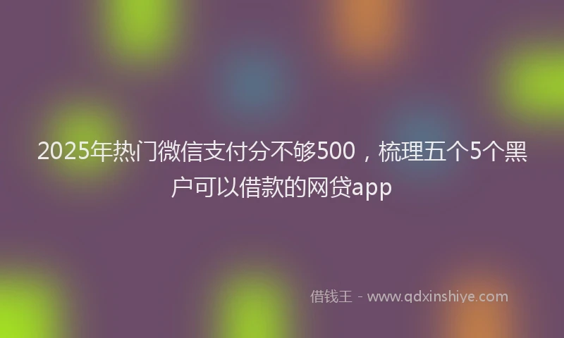 2025年热门微信支付分不够500，梳理五个5个黑户可以借款的网贷app