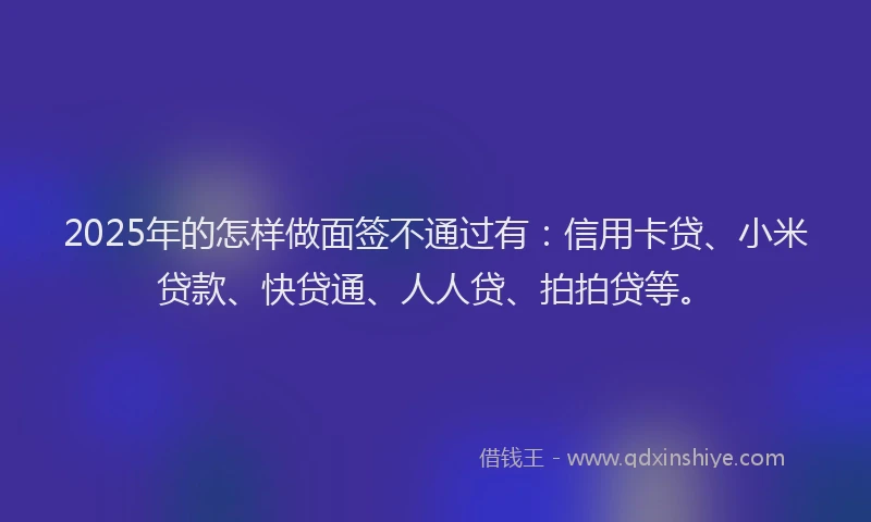 2025年的怎样做面签不通过有：信用卡贷、小米贷款、快贷通、人人贷、拍拍贷等。