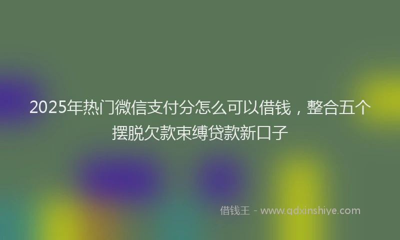 2025年热门微信支付分怎么可以借钱，整合五个摆脱欠款束缚贷款新口子