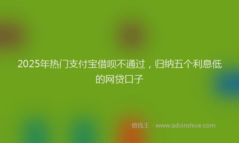 2025年热门支付宝借呗不通过，归纳五个利息低的网贷口子