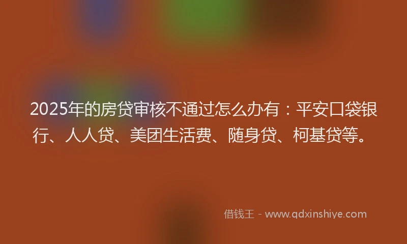 2025年的房贷审核不通过怎么办有：平安口袋银行、人人贷、美团生活费、随身贷、柯基贷等。