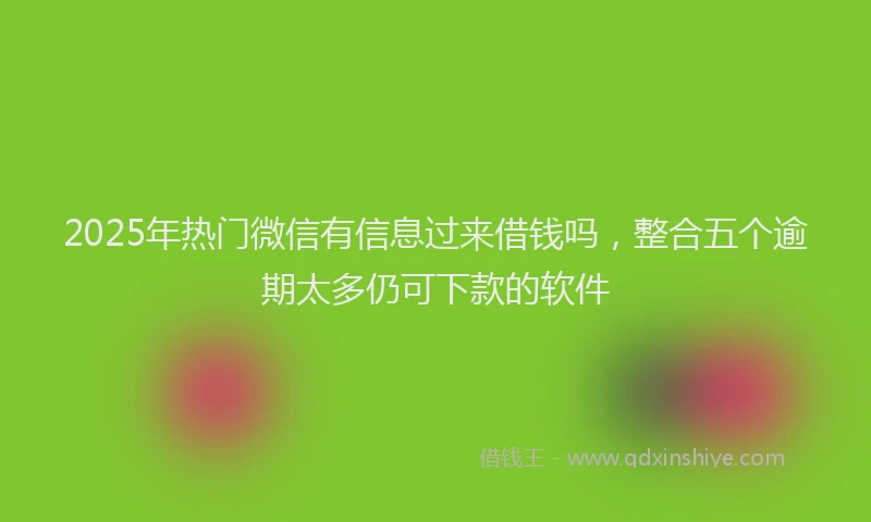 2025年热门微信有信息过来借钱吗，整合五个逾期太多仍可下款的软件