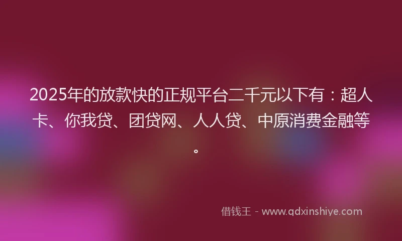 2025年的放款快的正规平台二千元以下有：超人卡、你我贷、团贷网、人人贷、中原消费金融等。