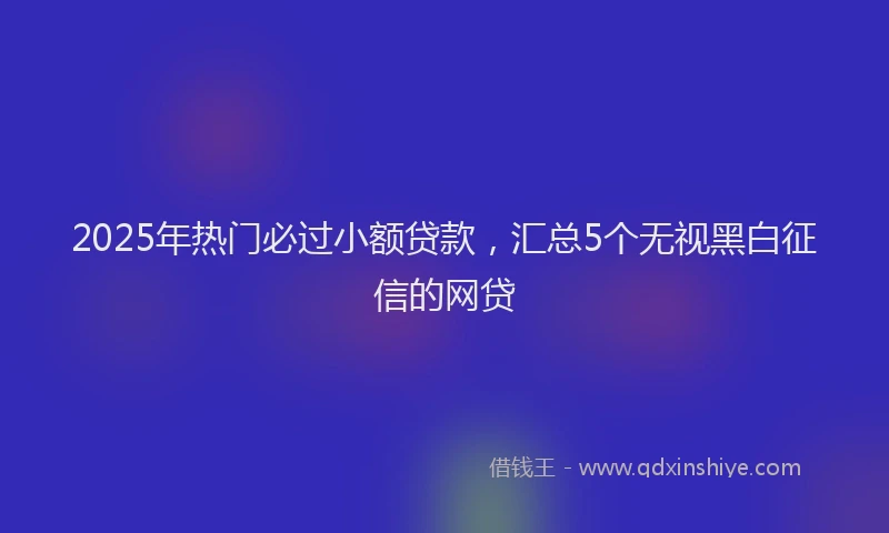 2025年热门必过小额贷款，汇总5个无视黑白征信的网贷