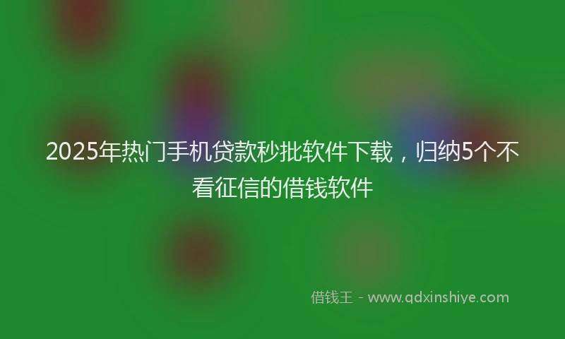 2025年热门手机贷款秒批软件下载，归纳5个不看征信的借钱软件