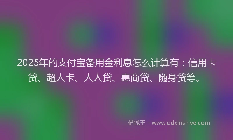 2025年的支付宝备用金利息怎么计算有：信用卡贷、超人卡、人人贷、惠商贷、随身贷等。