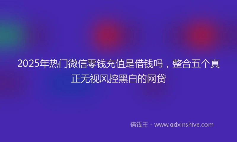 2025年热门微信零钱充值是借钱吗，整合五个真正无视风控黑白的网贷