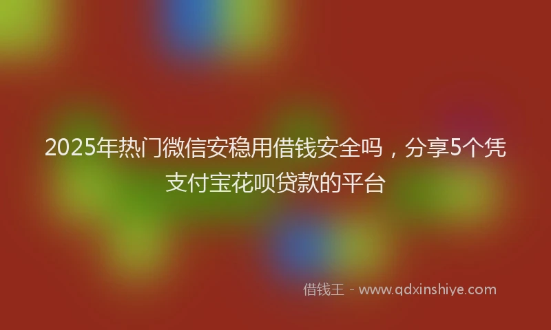 2025年热门微信安稳用借钱安全吗，分享5个凭支付宝花呗贷款的平台